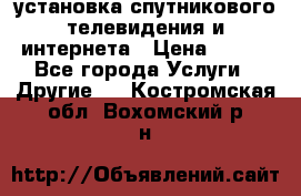 установка спутникового телевидения и интернета › Цена ­ 500 - Все города Услуги » Другие   . Костромская обл.,Вохомский р-н
